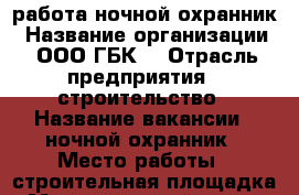 работа ночной охранник › Название организации ­ ООО“ГБК“ › Отрасль предприятия ­ строительство › Название вакансии ­ ночной охранник › Место работы ­ строительная площадка › Максимальный оклад ­ 40 000 › Возраст от ­ 35 › Возраст до ­ 55 - Московская обл., Москва г. Работа » Вакансии   . Московская обл.